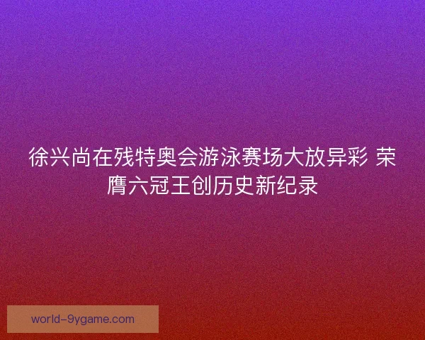徐兴尚在残特奥会游泳赛场大放异彩 荣膺六冠王创历史新纪录