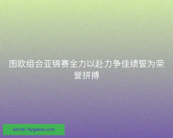图欧组合亚锦赛全力以赴力争佳绩誓为荣誉拼搏