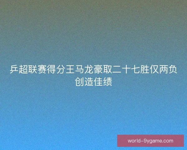 乒超联赛得分王马龙豪取二十七胜仅两负创造佳绩